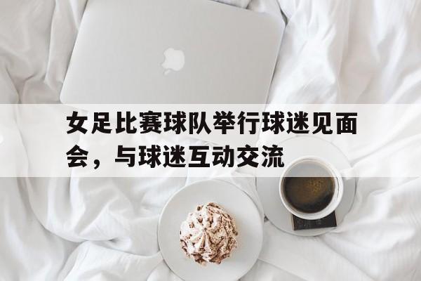 关于女足比赛球队举行球迷见面会，与球迷互动交流的信息