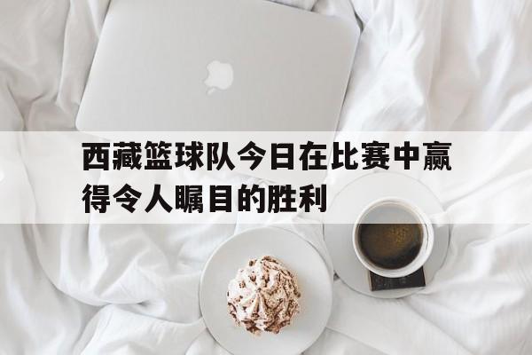 西藏篮球队今日在比赛中赢得令人瞩目的胜利